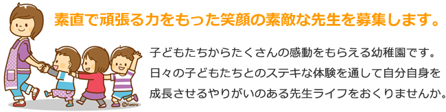 素直で頑張る力をもった笑顔の素敵な先生を募集します。　子どもたちからたくさんの感動をもらえる幼稚園です。日々の子どもたちとのステキな体験を通して自分自身を成長させるやりがいのある先生ライフをおくりませんか。